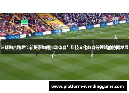 篮球融合跨界创新探索如何推动体育与科技文化教育等领域的协同发展