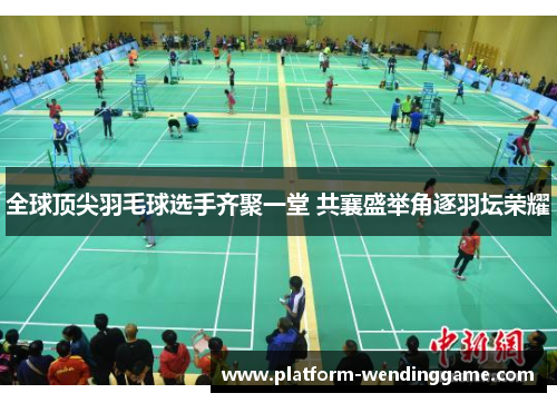 全球顶尖羽毛球选手齐聚一堂 共襄盛举角逐羽坛荣耀