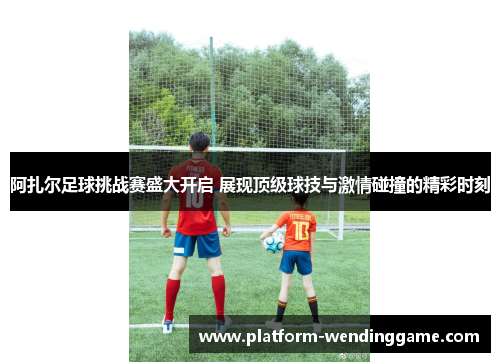 阿扎尔足球挑战赛盛大开启 展现顶级球技与激情碰撞的精彩时刻