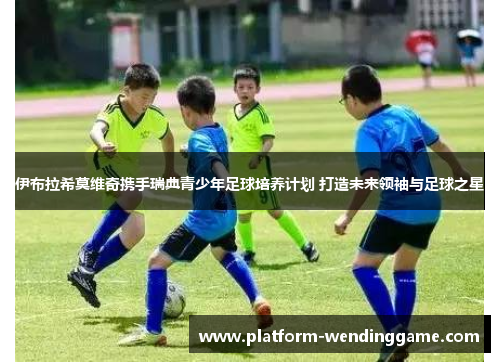 伊布拉希莫维奇携手瑞典青少年足球培养计划 打造未来领袖与足球之星