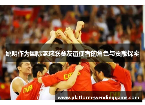 姚明作为国际篮球联赛友谊使者的角色与贡献探索