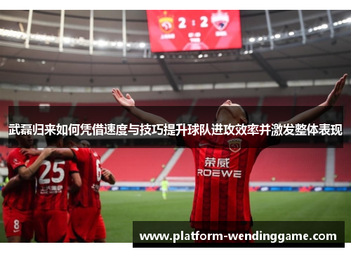 武磊归来如何凭借速度与技巧提升球队进攻效率并激发整体表现