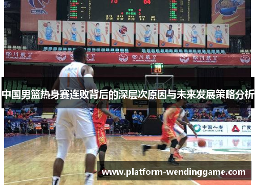 中国男篮热身赛连败背后的深层次原因与未来发展策略分析