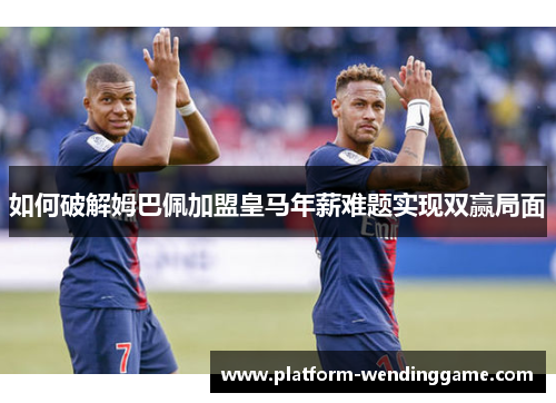 如何破解姆巴佩加盟皇马年薪难题实现双赢局面