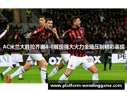 AC米兰大胜拉齐奥4-0展现强大火力全场压制精彩表现