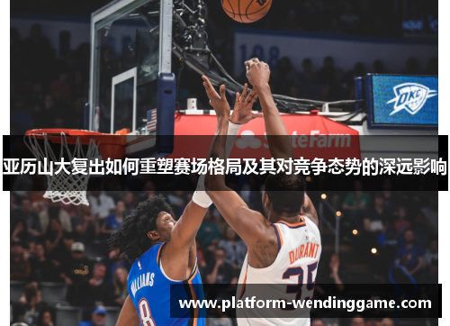 亚历山大复出如何重塑赛场格局及其对竞争态势的深远影响