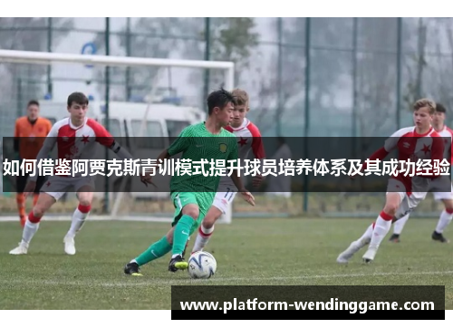 如何借鉴阿贾克斯青训模式提升球员培养体系及其成功经验