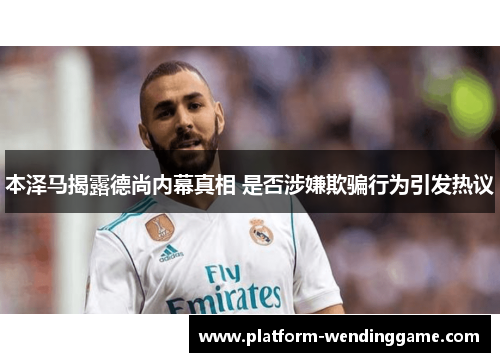 本泽马揭露德尚内幕真相 是否涉嫌欺骗行为引发热议