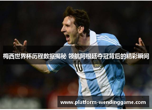 梅西世界杯历程数据揭秘 领航阿根廷夺冠背后的精彩瞬间