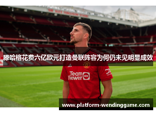 滕哈格花费六亿欧元打造曼联阵容为何仍未见明显成效