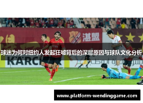 球迷为何对纽约人发起狂嘘背后的深层原因与球队文化分析