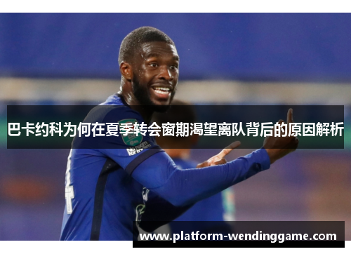 巴卡约科为何在夏季转会窗期渴望离队背后的原因解析