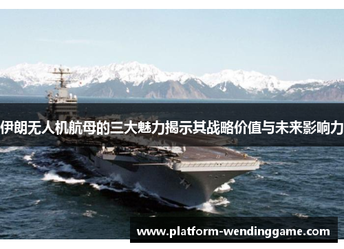 伊朗无人机航母的三大魅力揭示其战略价值与未来影响力