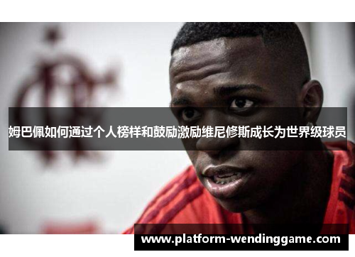 姆巴佩如何通过个人榜样和鼓励激励维尼修斯成长为世界级球员