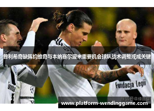 普利希奇缺阵约维奇与本纳赛尔迎来重要机会球队战术调整或成关键