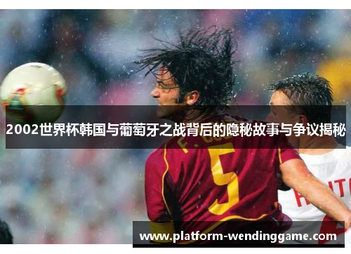 2002世界杯韩国与葡萄牙之战背后的隐秘故事与争议揭秘