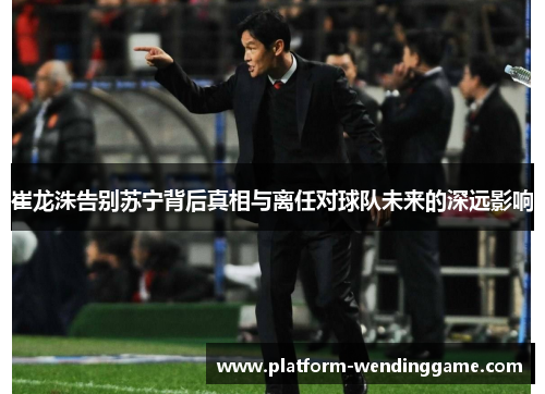 崔龙洙告别苏宁背后真相与离任对球队未来的深远影响