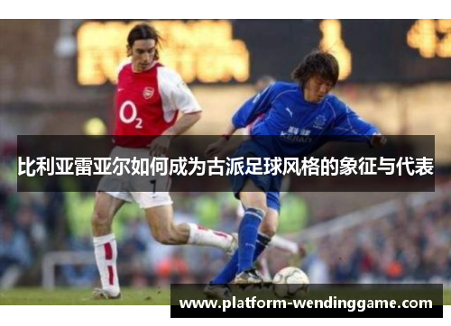 比利亚雷亚尔如何成为古派足球风格的象征与代表