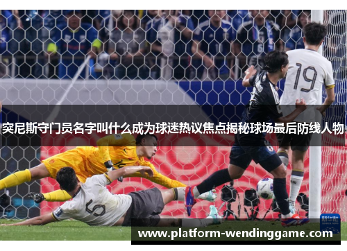 突尼斯守门员名字叫什么成为球迷热议焦点揭秘球场最后防线人物