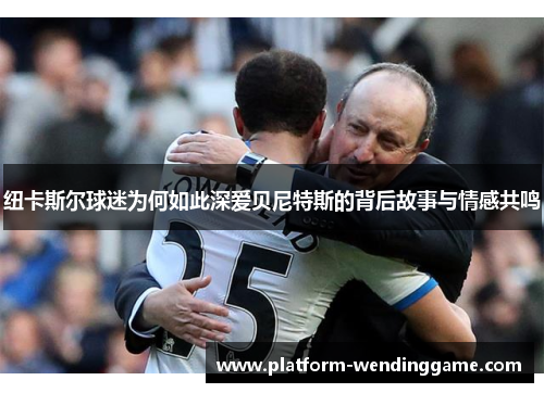纽卡斯尔球迷为何如此深爱贝尼特斯的背后故事与情感共鸣