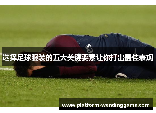 选择足球服装的五大关键要素让你打出最佳表现
