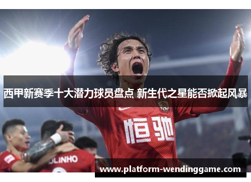 西甲新赛季十大潜力球员盘点 新生代之星能否掀起风暴