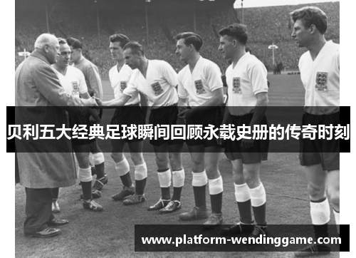 贝利五大经典足球瞬间回顾永载史册的传奇时刻