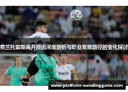 费兰托雷斯离开原因深度剖析与职业发展路径的变化探讨 费兰托雷斯离开原因深度剖析与职业发展路径的变化探讨