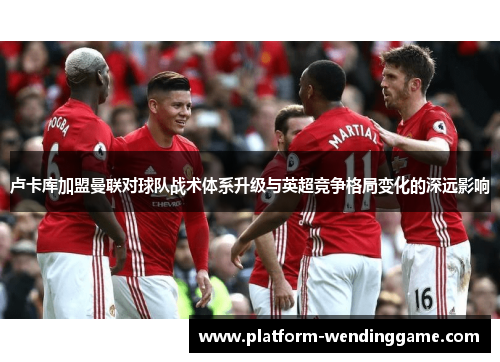 卢卡库加盟曼联对球队战术体系升级与英超竞争格局变化的深远影响 卢卡库加盟曼联对球队战术体系升级与英超竞争格局变化的深远影响