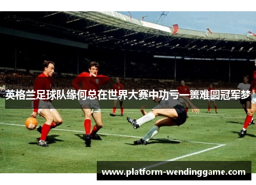 英格兰足球队缘何总在世界大赛中功亏一篑难圆冠军梦
