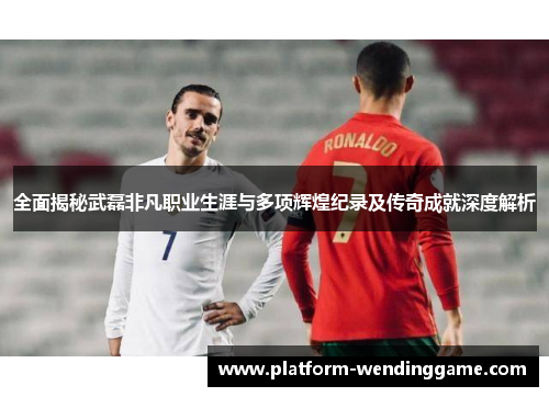 全面揭秘武磊非凡职业生涯与多项辉煌纪录及传奇成就深度解析 全面揭秘武磊非凡职业生涯与多项辉煌纪录及传奇成就深度解析