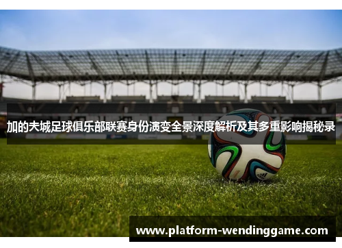 加的夫城足球俱乐部联赛身份演变全景深度解析及其多重影响揭秘录 加的夫城足球俱乐部联赛身份演变全景深度解析及其多重影响揭秘录