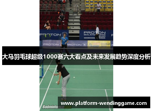 大马羽毛球超级1000赛六大看点及未来发展趋势深度分析