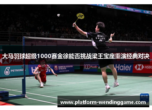 大马羽球超级1000赛金徐能否挑战梁王宝座重演经典对决