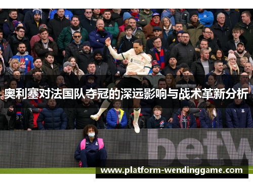 奥利塞对法国队夺冠的深远影响与战术革新分析
