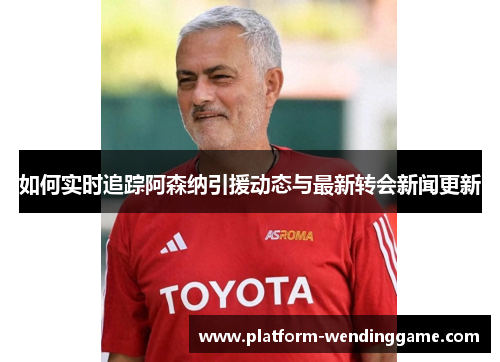 如何实时追踪阿森纳引援动态与最新转会新闻更新