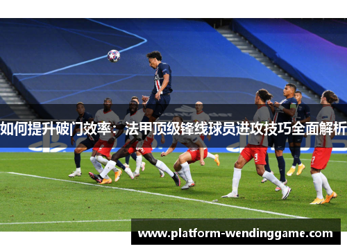 如何提升破门效率:法甲顶级锋线球员进攻技巧全面解析 如何提升破门效率:法甲顶级锋线球员进攻技巧全面解析