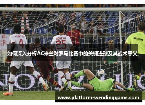 如何深入分析AC米兰对罗马比赛中的关键进球及其战术意义