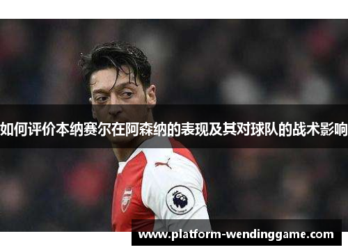 如何评价本纳赛尔在阿森纳的表现及其对球队的战术影响