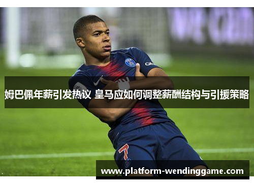 姆巴佩年薪引发热议 皇马应如何调整薪酬结构与引援策略