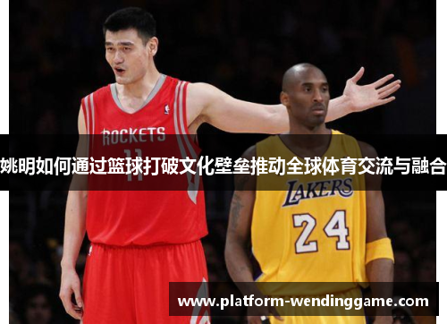 姚明如何通过篮球打破文化壁垒推动全球体育交流与融合