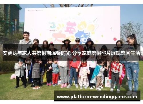 安赛龙与家人共度假期温馨时光 分享家庭度假照片展现悠闲生活