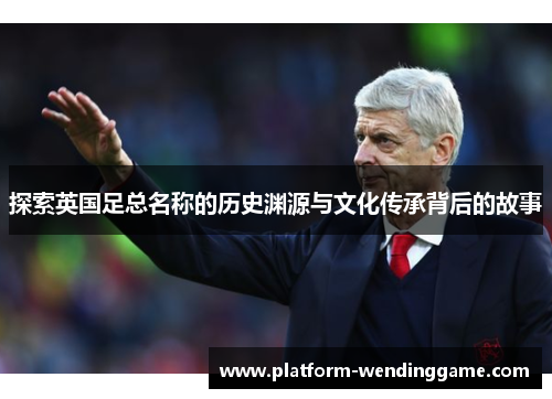 探索英国足总名称的历史渊源与文化传承背后的故事